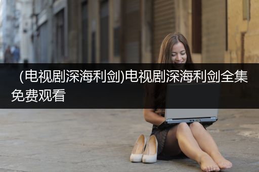 （电视剧深海利剑)电视剧深海利剑全集免费观看